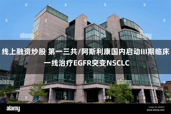 线上融资炒股 第一三共/阿斯利康国内启动III期临床 一线治疗EGFR突变NSCLC