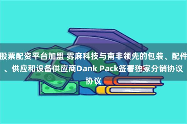 股票配资平台加盟 雾麻科技与南非领先的包装、配件、供应和设备供应商Dank Pack签署独家分销协议