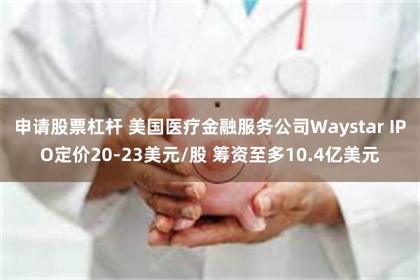 申请股票杠杆 美国医疗金融服务公司Waystar IPO定价20-23美元/股 筹资至多10.4亿美元