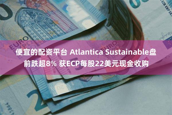 便宜的配资平台 Atlantica Sustainable盘前跌超8% 获ECP每股22美元现金收购