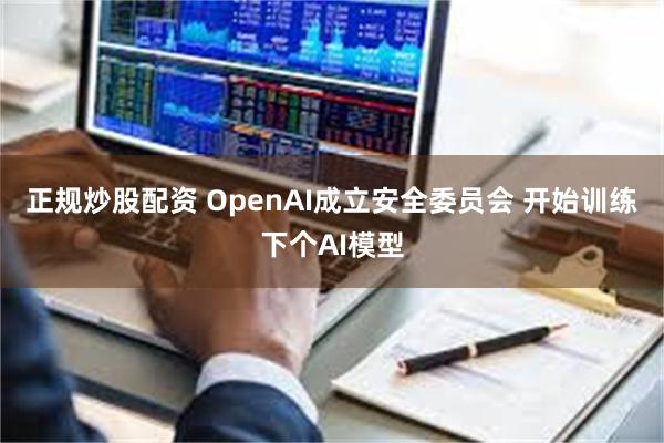 正规炒股配资 OpenAI成立安全委员会 开始训练下个AI模型