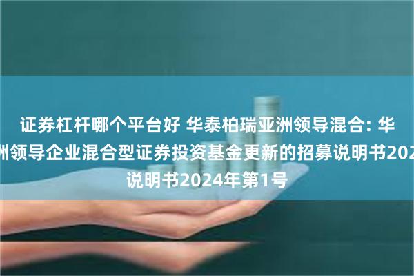 证券杠杆哪个平台好 华泰柏瑞亚洲领导混合: 华泰柏瑞亚洲领导企业混合型证券投资基金更新的招募说明书2024年第1号