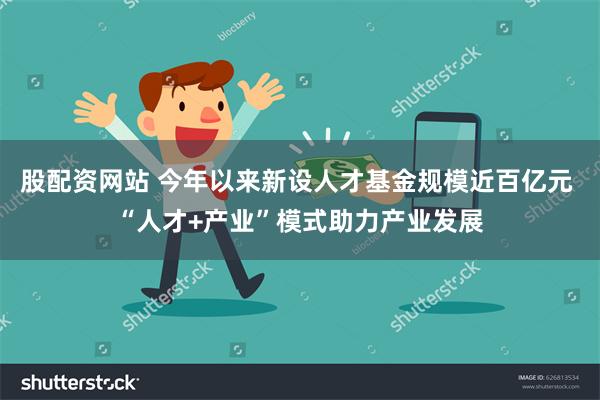 股配资网站 今年以来新设人才基金规模近百亿元 “人才+产业”模式助力产业发展