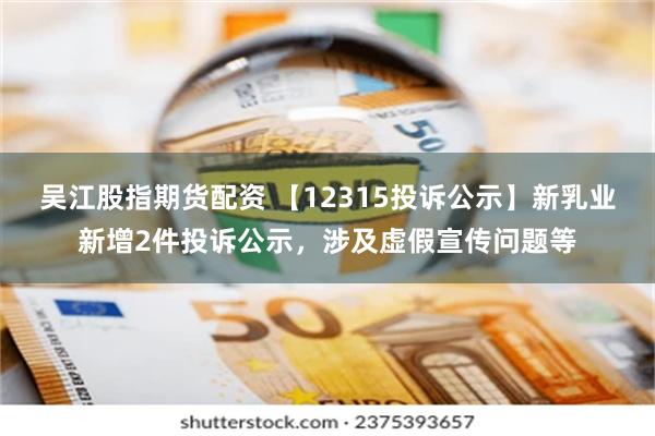 吴江股指期货配资 【12315投诉公示】新乳业新增2件投诉公示，涉及虚假宣传问题等