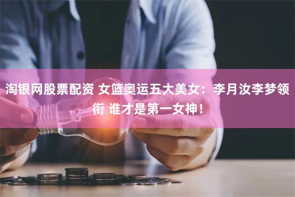 淘银网股票配资 女篮奥运五大美女：李月汝李梦领衔 谁才是第一女神！