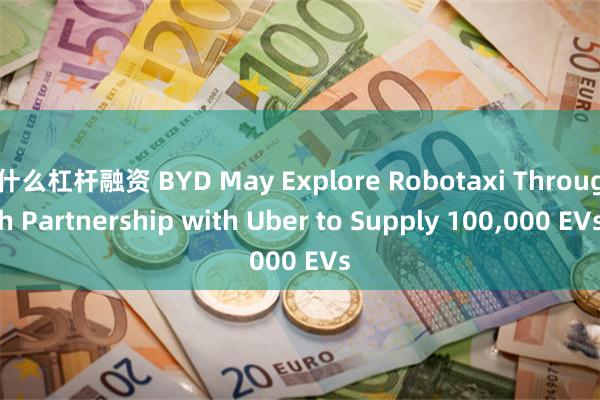 什么杠杆融资 BYD May Explore Robotaxi Through Partnership with Uber to Supply 100,000 EVs