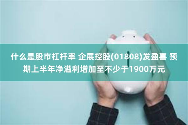 什么是股市杠杆率 企展控股(01808)发盈喜 预期上半年净溢利增加至不少于1900万元