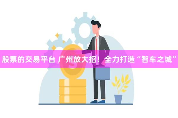 股票的交易平台 广州放大招！全力打造“智车之城”