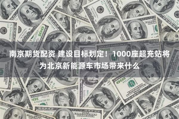 南京期货配资 建设目标划定！1000座超充站将为北京新能源车市场带来什么