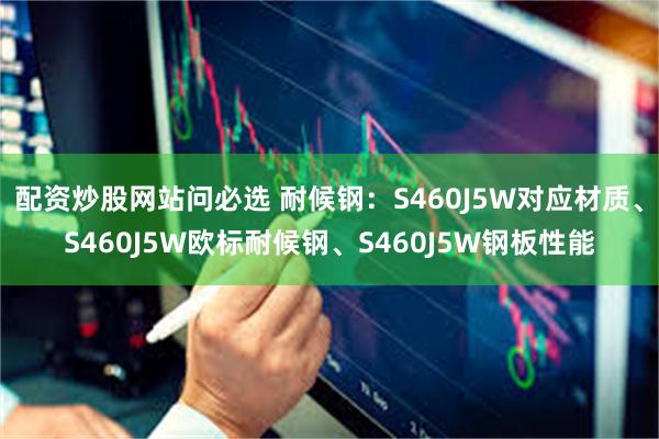 配资炒股网站问必选 耐候钢：S460J5W对应材质、S460J5W欧标耐候钢、S460J5W钢板性能