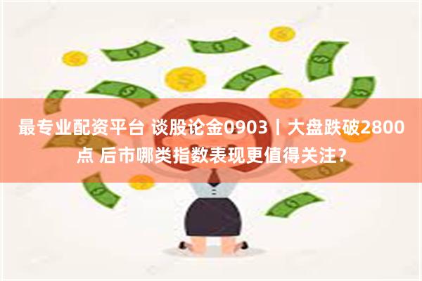 最专业配资平台 谈股论金0903丨大盘跌破2800点 后市哪类指数表现更值得关注？