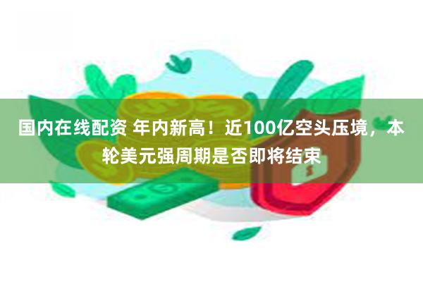 国内在线配资 年内新高！近100亿空头压境，本轮美元强周期是否即将结束