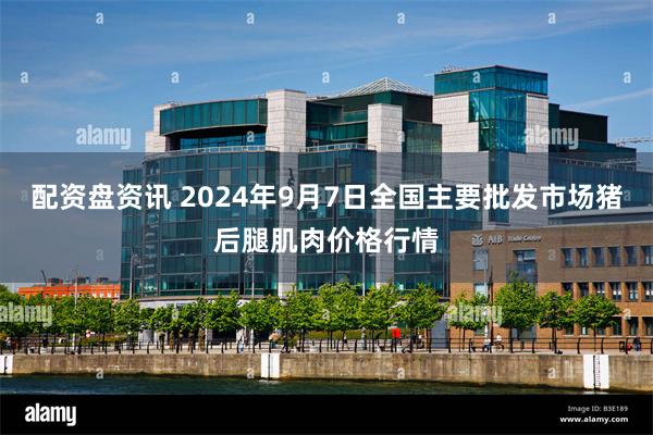 配资盘资讯 2024年9月7日全国主要批发市场猪后腿肌肉价格行情