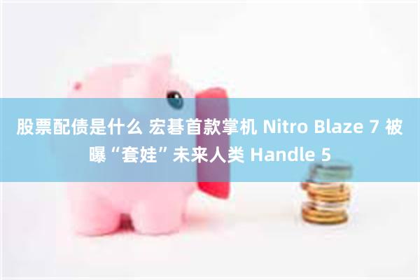 股票配债是什么 宏碁首款掌机 Nitro Blaze 7 被曝“套娃”未来人类 Handle 5