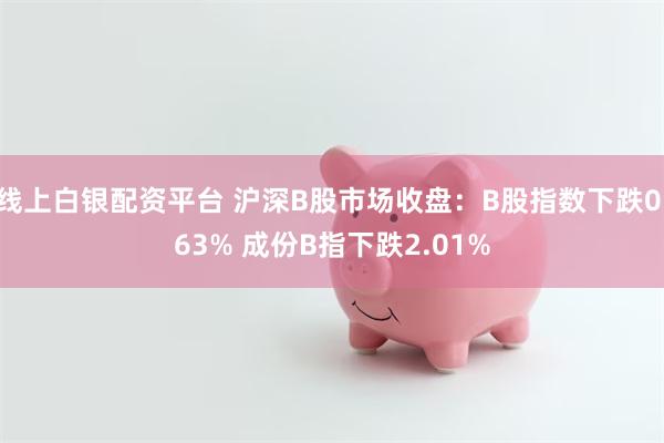 线上白银配资平台 沪深B股市场收盘：B股指数下跌0.63% 成份B指下跌2.01%