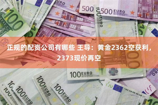 正规的配资公司有哪些 王导：黄金2362空获利，2373现价再空