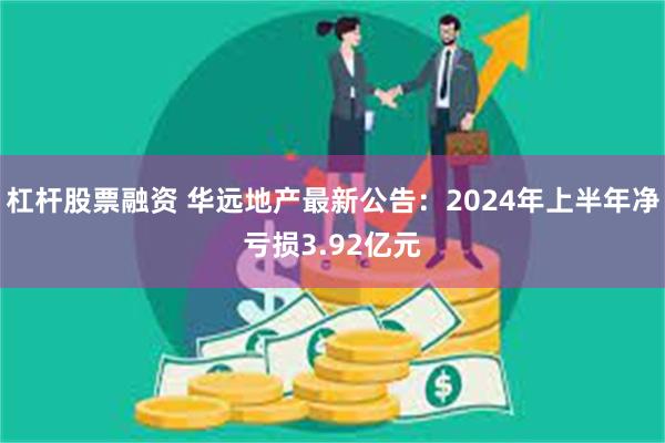 杠杆股票融资 华远地产最新公告：2024年上半年净亏损3.92亿元