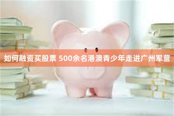 如何融资买股票 500余名港澳青少年走进广州军营