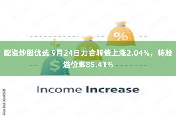 配资炒股优选 9月24日力合转债上涨2.04%，转股溢价率85.41%