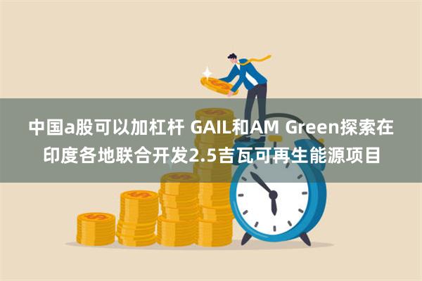 中国a股可以加杠杆 GAIL和AM Green探索在印度各地联合开发2.5吉瓦可再生能源项目