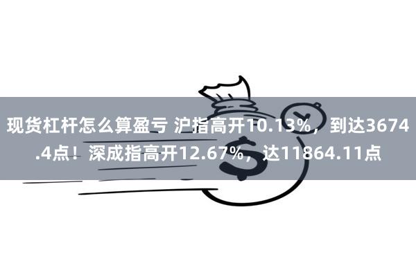 现货杠杆怎么算盈亏 沪指高开10.13%，到达3674.4点！深成指高开12.67%，达11864.11点