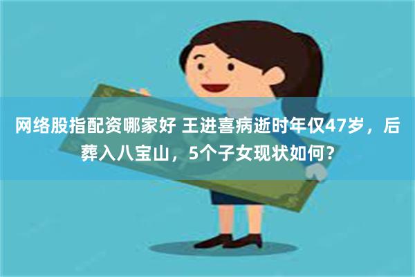 网络股指配资哪家好 王进喜病逝时年仅47岁，后葬入八宝山，5个子女现状如何？