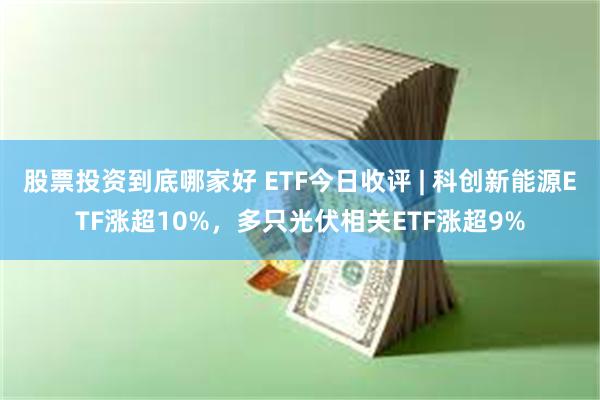 股票投资到底哪家好 ETF今日收评 | 科创新能源ETF涨超10%，多只光伏相关ETF涨超9%