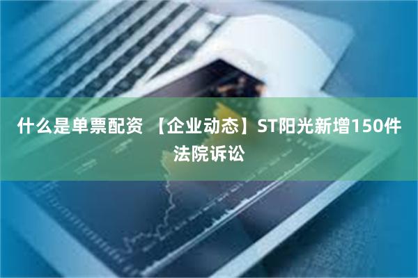 什么是单票配资 【企业动态】ST阳光新增150件法院诉讼