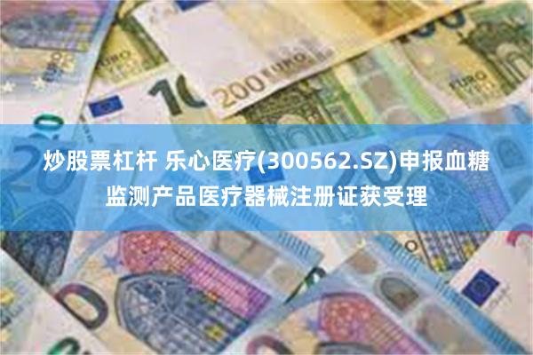 炒股票杠杆 乐心医疗(300562.SZ)申报血糖监测产品医疗器械注册证获受理