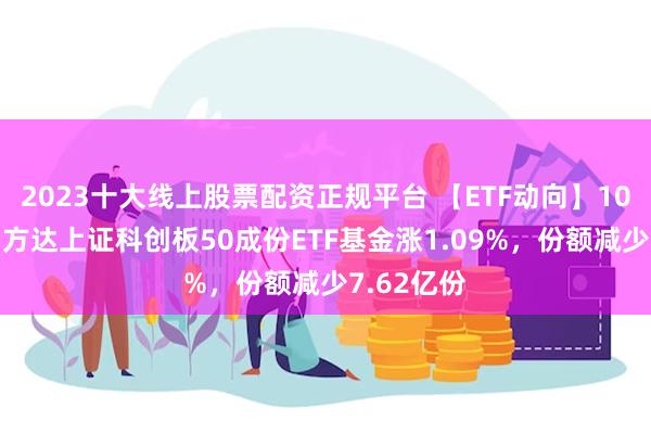 2023十大线上股票配资正规平台 【ETF动向】10月21日易方达上证科创板50成份ETF基金涨1.09%，份额减少7.62亿份