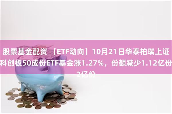 股票基金配资 【ETF动向】10月21日华泰柏瑞上证科创板50成份ETF基金涨1.27%，份额减少1.12亿份