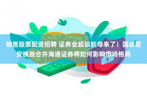 销售股票配资招聘 证券业超级航母来了！国泰君安换股合并海通证券将如何影响市场格局