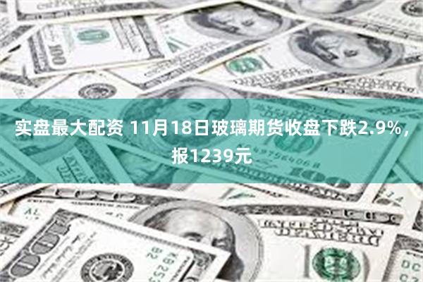 实盘最大配资 11月18日玻璃期货收盘下跌2.9%，报1239元