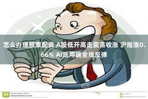 怎么办理股票配资 A股低开高走震荡收涨 沪指涨0.66% AI应用端全线反弹