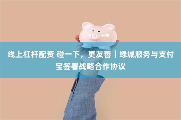 线上杠杆配资 碰一下，更友善｜绿城服务与支付宝签署战略合作协议