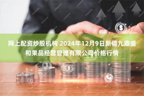 网上配资炒股机构 2024年12月9日新疆九鼎盛和果品经营管理有限公司价格行情