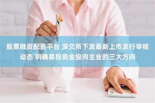 股票融资配资平台 深交所下发最新上市发行审核动态 明确募投资金投向主业的三大方向