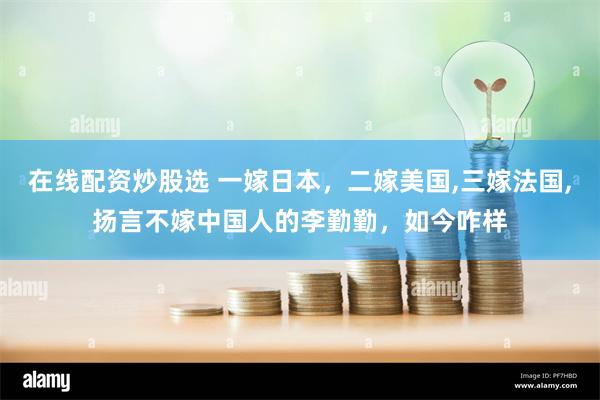 在线配资炒股选 一嫁日本，二嫁美国,三嫁法国,扬言不嫁中国人的李勤勤，如今咋样