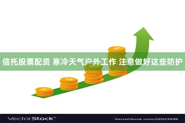 信托股票配资 寒冷天气户外工作 注意做好这些防护