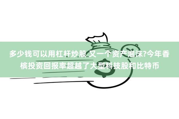 多少钱可以用杠杆炒股 又一个资产泡沫?今年香槟投资回报率超越了大型科技股和比特币