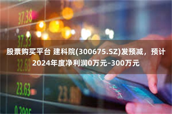 股票购买平台 建科院(300675.SZ)发预减，预计2024年度净利润0万元–300万元