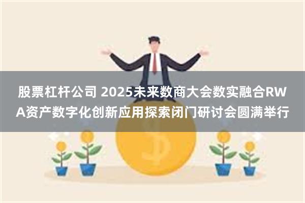 股票杠杆公司 2025未来数商大会数实融合RWA资产数字化创新应用探索闭门研讨会圆满举行